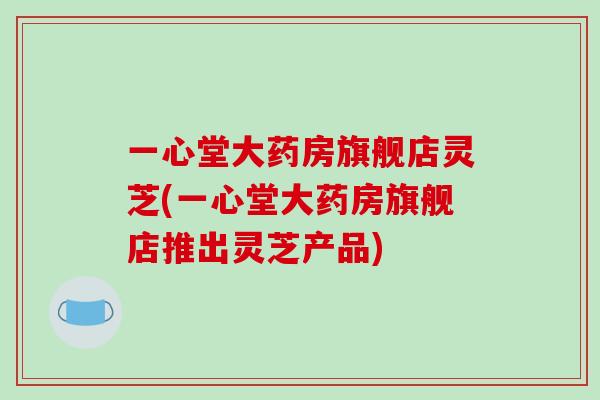 一心堂大药房旗舰店灵芝(一心堂大药房旗舰店推出灵芝产品)-第1张图片-破壁灵芝孢子粉研究指南 一心堂大药房旗舰店灵芝(一心堂大药房旗舰店推出灵芝产品)-第1张图片-破壁灵芝孢子粉研究指南