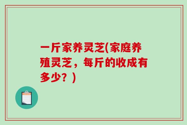 一斤家养灵芝(家庭养殖灵芝,每斤的收成有多少?)-第1张图片-破壁灵芝孢子粉研究指南 一斤家养灵芝(家庭养殖灵芝,每斤的收成有多少?)-第1张图片-破壁灵芝孢子粉研究指南