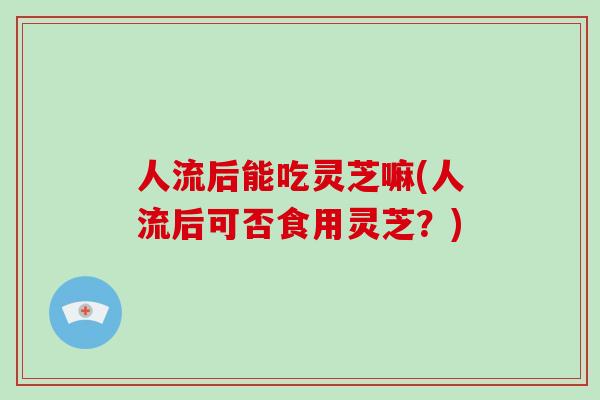 人流后能吃灵芝嘛(人流后可否食用灵芝?)-第1张图片-破壁灵芝孢子粉研究指南 人流后能吃灵芝嘛(人流后可否食用灵芝?)-第1张图片-破壁灵芝孢子粉研究指南