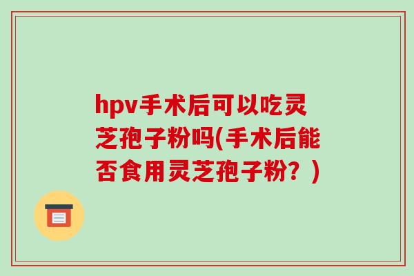 hpv手术后可以吃灵芝孢子粉吗(手术后能否食用灵芝孢子粉?)-第1张图片-破壁灵芝孢子粉研究指南 hpv手术后可以吃灵芝孢子粉吗(手术后能否食用灵芝孢子粉?)-第1张图片-破壁灵芝孢子粉研究指南
