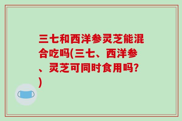 三七和西洋参灵芝能混合吃吗(三七、西洋参、灵芝可同时食用吗?)-第1张图片-破壁灵芝孢子粉研究指南 三七和西洋参灵芝能混合吃吗(三七、西洋参、灵芝可同时食用吗?)-第1张图片-破壁灵芝孢子粉研究指南