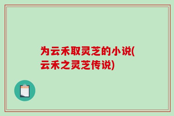 为云禾取灵芝的小说(云禾之灵芝传说)-第1张图片-破壁灵芝孢子粉研究指南 为云禾取灵芝的小说(云禾之灵芝传说)-第1张图片-破壁灵芝孢子粉研究指南