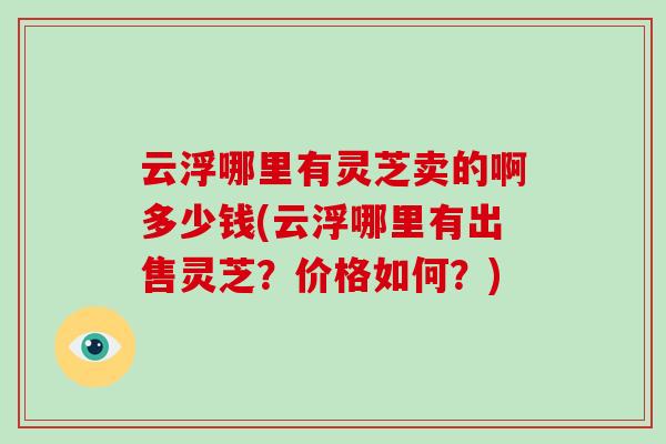 云浮哪里有灵芝卖的啊多少钱(云浮哪里有出售灵芝?价格如何?)-第1张图片-破壁灵芝孢子粉研究指南 云浮哪里有灵芝卖的啊多少钱(云浮哪里有出售灵芝?价格如何?)-第1张图片-破壁灵芝孢子粉研究指南