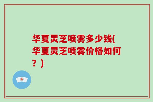 华夏灵芝喷雾多少钱(华夏灵芝喷雾价格如何?)-第1张图片-破壁灵芝孢子粉研究指南 华夏灵芝喷雾多少钱(华夏灵芝喷雾价格如何?)-第1张图片-破壁灵芝孢子粉研究指南