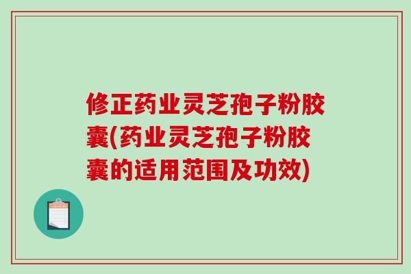 修正药业灵芝孢子粉胶囊(药业灵芝孢子粉胶囊的适用范围及功效)-第1张图片-破壁灵芝孢子粉研究指南