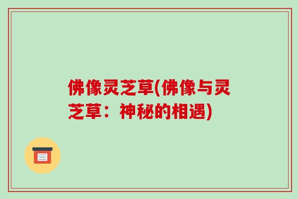 佛像灵芝草(佛像与灵芝草：神秘的相遇)-第1张图片-破壁灵芝孢子粉研究指南