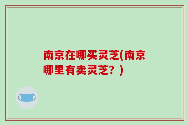 南京在哪买灵芝(南京哪里有卖灵芝？)-第1张图片-破壁灵芝孢子粉研究指南