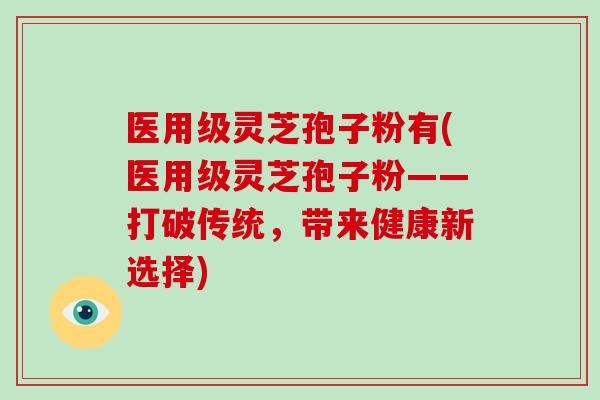 医用级灵芝孢子粉有(医用级灵芝孢子粉——打破传统,带来健康新选择)-第1张图片-破壁灵芝孢子粉研究指南 医用级灵芝孢子粉有(医用级灵芝孢子粉——打破传统,带来健康新选择)-第1张图片-破壁灵芝孢子粉研究指南