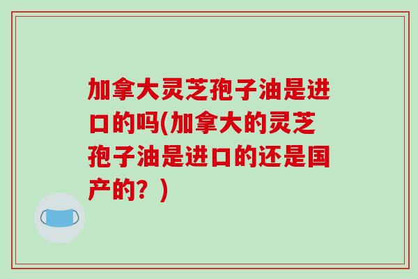 加拿大灵芝孢子油是进口的吗(加拿大的灵芝孢子油是进口的还是国产的?)-第1张图片-破壁灵芝孢子粉研究指南 加拿大灵芝孢子油是进口的吗(加拿大的灵芝孢子油是进口的还是国产的?)-第1张图片-破壁灵芝孢子粉研究指南