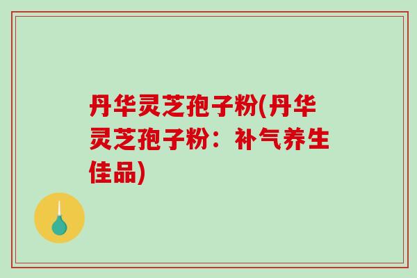 丹华灵芝孢子粉(丹华灵芝孢子粉：补气养生佳品)-第1张图片-破壁灵芝孢子粉研究指南