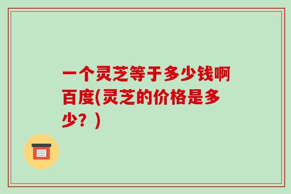 一个灵芝等于多少钱啊百度(灵芝的价格是多少?)-第1张图片-破壁灵芝孢子粉研究指南 一个灵芝等于多少钱啊百度(灵芝的价格是多少?)-第1张图片-破壁灵芝孢子粉研究指南