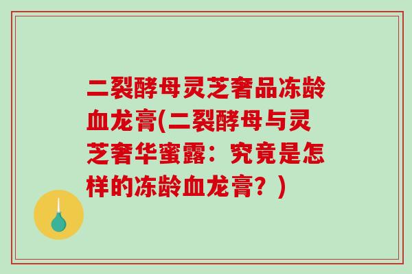 二裂酵母灵芝奢品冻龄血龙膏(二裂酵母与灵芝奢华蜜露:究竟是怎样的冻龄血龙膏?)-第1张图片-破壁灵芝孢子粉研究指南 二裂酵母灵芝奢品冻龄血龙膏(二裂酵母与灵芝奢华蜜露:究竟是怎样的冻龄血龙膏?)-第1张图片-破壁灵芝孢子粉研究指南