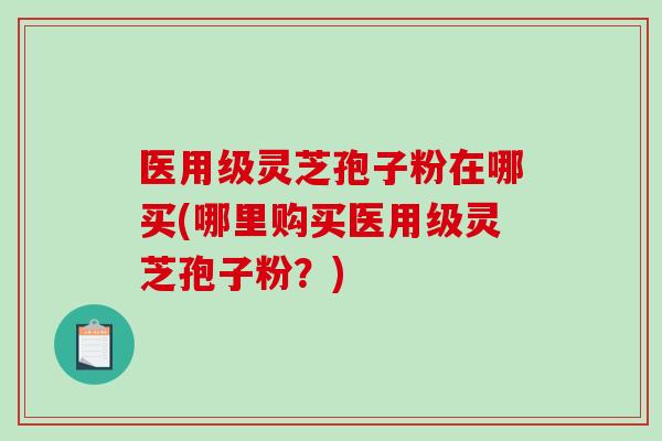 医用级灵芝孢子粉在哪买(哪里购买医用级灵芝孢子粉?)-第1张图片-破壁灵芝孢子粉研究指南 医用级灵芝孢子粉在哪买(哪里购买医用级灵芝孢子粉?)-第1张图片-破壁灵芝孢子粉研究指南