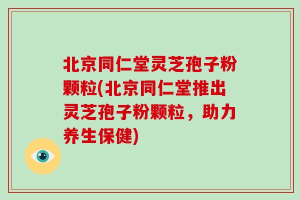 北京同仁堂灵芝孢子粉颗粒(北京同仁堂推出灵芝孢子粉颗粒，助力养生保健)-第1张图片-破壁灵芝孢子粉研究指南