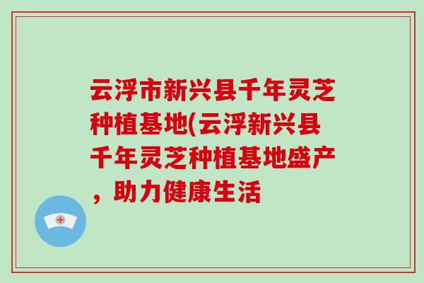 云浮市新兴县千年灵芝种植基地(云浮新兴县千年灵芝种植基地盛产,助力健康生活-第1张图片-破壁灵芝孢子粉研究指南 云浮市新兴县千年灵芝种植基地(云浮新兴县千年灵芝种植基地盛产,助力健康生活-第1张图片-破壁灵芝孢子粉研究指南