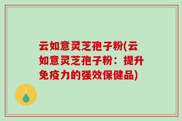 云如意灵芝孢子粉(云如意灵芝孢子粉:提升免疫力的强效保健品)-第1张图片-破壁灵芝孢子粉研究指南 云如意灵芝孢子粉(云如意灵芝孢子粉:提升免疫力的强效保健品)-第1张图片-破壁灵芝孢子粉研究指南