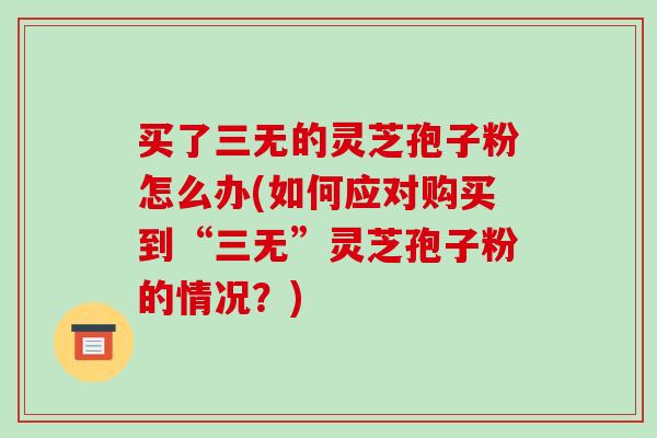 买了三无的灵芝孢子粉怎么办(如何应对购买到“三无”灵芝孢子粉的情况？)-第1张图片-破壁灵芝孢子粉研究指南