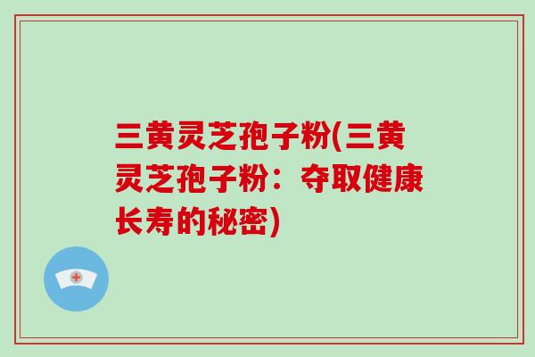 三黄灵芝孢子粉(三黄灵芝孢子粉:夺取健康长寿的秘密)-第1张图片-破壁灵芝孢子粉研究指南 三黄灵芝孢子粉(三黄灵芝孢子粉:夺取健康长寿的秘密)-第1张图片-破壁灵芝孢子粉研究指南
