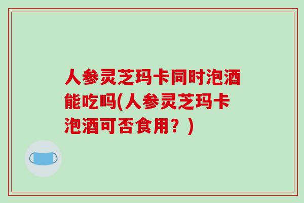 人参灵芝玛卡同时泡酒能吃吗(人参灵芝玛卡泡酒可否食用?)-第1张图片-破壁灵芝孢子粉研究指南 人参灵芝玛卡同时泡酒能吃吗(人参灵芝玛卡泡酒可否食用?)-第1张图片-破壁灵芝孢子粉研究指南