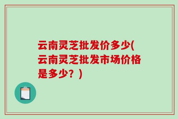 云南灵芝批发价多少(云南灵芝批发市场价格是多少？)-第1张图片-破壁灵芝孢子粉研究指南