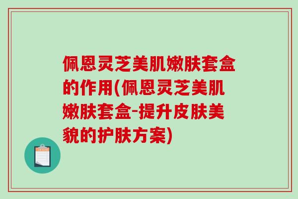 佩恩灵芝美肌嫩肤套盒的作用(佩恩灵芝美肌嫩肤套盒-提升皮肤美貌的护肤方案)-第1张图片-破壁灵芝孢子粉研究指南 佩恩灵芝美肌嫩肤套盒的作用(佩恩灵芝美肌嫩肤套盒-提升皮肤美貌的护肤方案)-第1张图片-破壁灵芝孢子粉研究指南