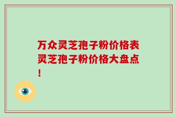 万众灵芝孢子粉价格表灵芝孢子粉价格大盘点!-第1张图片-破壁灵芝孢子粉研究指南 万众灵芝孢子粉价格表灵芝孢子粉价格大盘点!-第1张图片-破壁灵芝孢子粉研究指南
