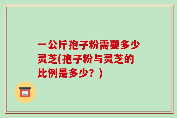 一公斤孢子粉需要多少灵芝(孢子粉与灵芝的比例是多少？)-第1张图片-破壁灵芝孢子粉研究指南