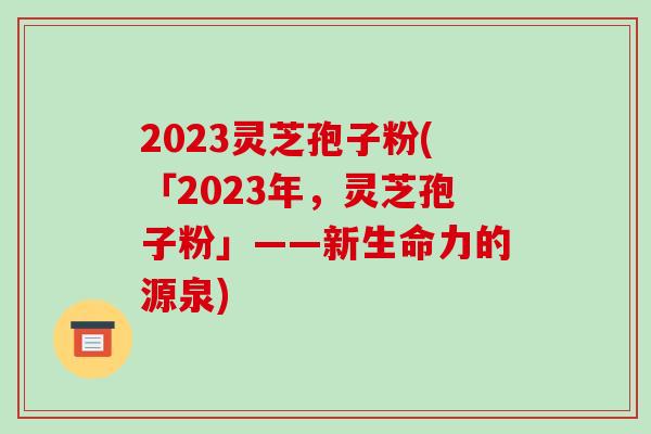 2023灵芝孢子粉(「2023年,灵芝孢子粉」——新生命力的源泉)-第1张图片-破壁灵芝孢子粉研究指南 2023灵芝孢子粉(「2023年,灵芝孢子粉」——新生命力的源泉)-第1张图片-破壁灵芝孢子粉研究指南