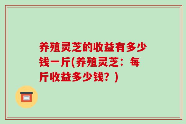 养殖灵芝的收益有多少钱一斤(养殖灵芝:每斤收益多少钱?)-第1张图片-破壁灵芝孢子粉研究指南 养殖灵芝的收益有多少钱一斤(养殖灵芝:每斤收益多少钱?)-第1张图片-破壁灵芝孢子粉研究指南