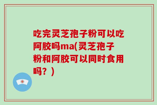 吃完灵芝孢子粉可以吃阿胶吗ma(灵芝孢子粉和阿胶可以同时食用吗?)-第1张图片-破壁灵芝孢子粉研究指南 吃完灵芝孢子粉可以吃阿胶吗ma(灵芝孢子粉和阿胶可以同时食用吗?)-第1张图片-破壁灵芝孢子粉研究指南