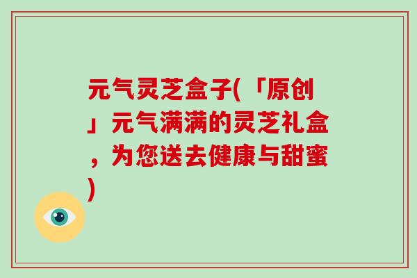 元气灵芝盒子(「原创」元气满满的灵芝礼盒，为您送去健康与甜蜜)-第1张图片-破壁灵芝孢子粉研究指南