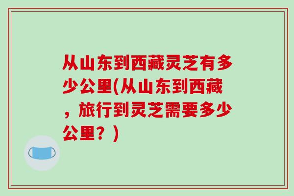 从山东到西藏灵芝有多少公里(从山东到西藏，旅行到灵芝需要多少公里？)-第1张图片-破壁灵芝孢子粉研究指南