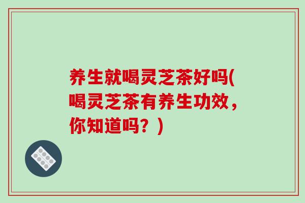 养生就喝灵芝茶好吗(喝灵芝茶有养生功效，你知道吗？)-第1张图片-破壁灵芝孢子粉研究指南