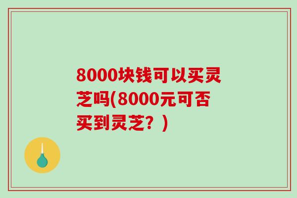 8000块钱可以买灵芝吗(8000元可否买到灵芝?)-第1张图片-破壁灵芝孢子粉研究指南 8000块钱可以买灵芝吗(8000元可否买到灵芝?)-第1张图片-破壁灵芝孢子粉研究指南