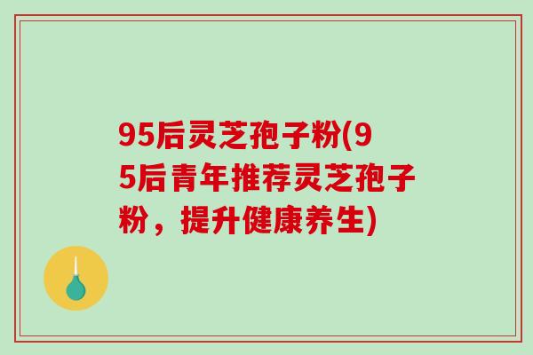 95后灵芝孢子粉(95后青年推荐灵芝孢子粉,提升健康养生)-第1张图片-破壁灵芝孢子粉研究指南 95后灵芝孢子粉(95后青年推荐灵芝孢子粉,提升健康养生)-第1张图片-破壁灵芝孢子粉研究指南