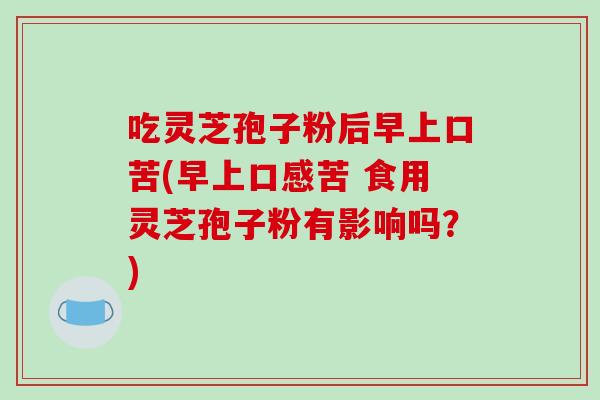 吃灵芝孢子粉后早上口苦(早上口感苦 食用灵芝孢子粉有影响吗？)-第1张图片-破壁灵芝孢子粉研究指南