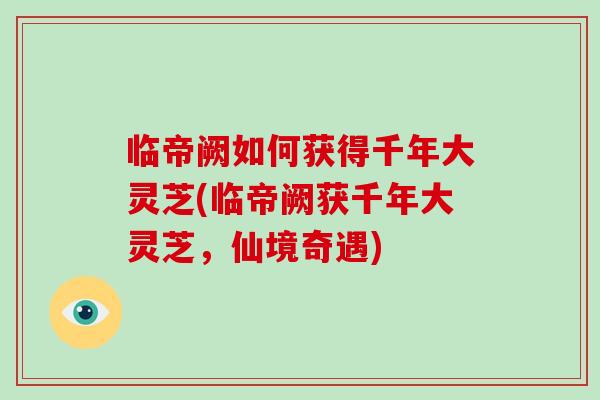 临帝阙如何获得千年大灵芝(临帝阙获千年大灵芝,仙境奇遇)-第1张图片-破壁灵芝孢子粉研究指南 临帝阙如何获得千年大灵芝(临帝阙获千年大灵芝,仙境奇遇)-第1张图片-破壁灵芝孢子粉研究指南