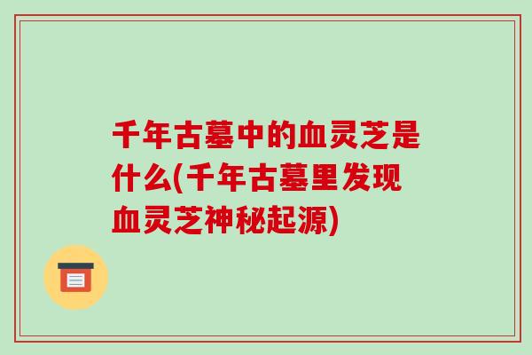 千年古墓中的血灵芝是什么(千年古墓里发现血灵芝神秘起源)-第1张图片-破壁灵芝孢子粉研究指南 千年古墓中的血灵芝是什么(千年古墓里发现血灵芝神秘起源)-第1张图片-破壁灵芝孢子粉研究指南