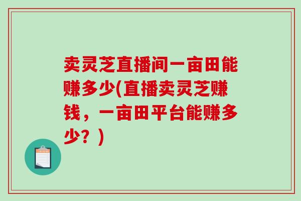 卖灵芝直播间一亩田能赚多少(直播卖灵芝赚钱,一亩田平台能赚多少?)-第1张图片-破壁灵芝孢子粉研究指南 卖灵芝直播间一亩田能赚多少(直播卖灵芝赚钱,一亩田平台能赚多少?)-第1张图片-破壁灵芝孢子粉研究指南