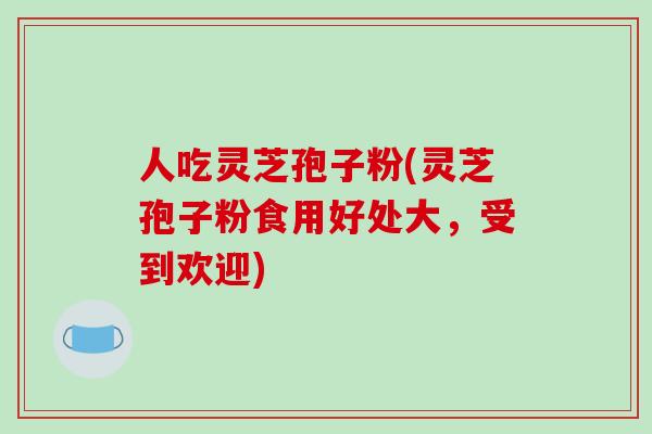 人吃灵芝孢子粉(灵芝孢子粉食用好处大，受到欢迎)-第1张图片-破壁灵芝孢子粉研究指南
