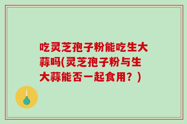 吃灵芝孢子粉能吃生大蒜吗(灵芝孢子粉与生大蒜能否一起食用？)-第1张图片-破壁灵芝孢子粉研究指南