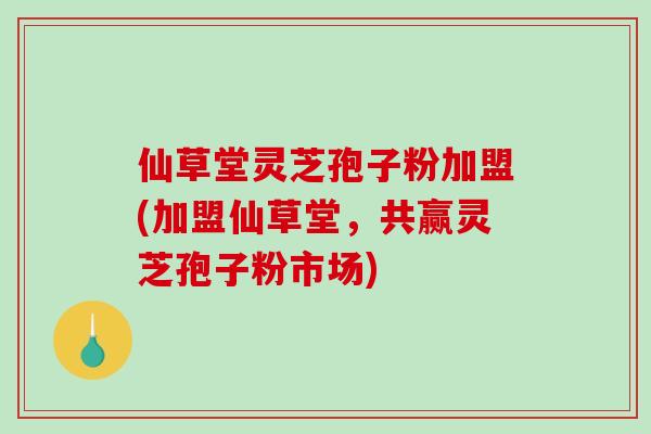 仙草堂灵芝孢子粉加盟(加盟仙草堂,共赢灵芝孢子粉市场)-第1张图片-破壁灵芝孢子粉研究指南 仙草堂灵芝孢子粉加盟(加盟仙草堂,共赢灵芝孢子粉市场)-第1张图片-破壁灵芝孢子粉研究指南