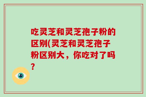 吃灵芝和灵芝孢子粉的区别(灵芝和灵芝孢子粉区别大，你吃对了吗？-第1张图片-破壁灵芝孢子粉研究指南