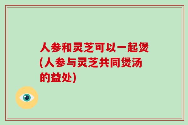 人参和灵芝可以一起煲(人参与灵芝共同煲汤的益处)-第1张图片-破壁灵芝孢子粉研究指南 人参和灵芝可以一起煲(人参与灵芝共同煲汤的益处)-第1张图片-破壁灵芝孢子粉研究指南