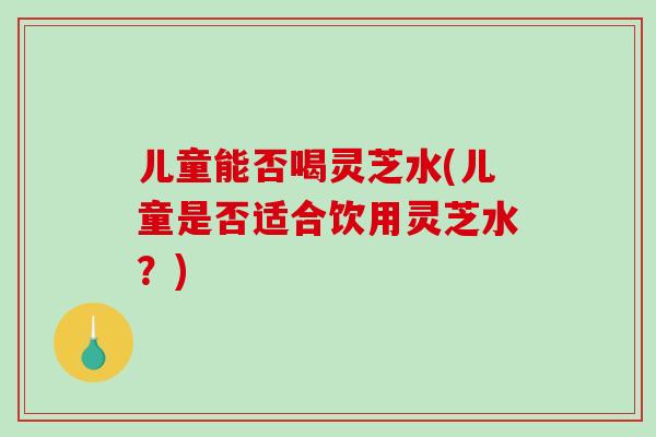儿童能否喝灵芝水(儿童是否适合饮用灵芝水?)-第1张图片-破壁灵芝孢子粉研究指南 儿童能否喝灵芝水(儿童是否适合饮用灵芝水?)-第1张图片-破壁灵芝孢子粉研究指南