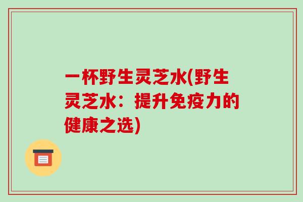 一杯野生灵芝水(野生灵芝水:提升免疫力的健康之选)-第1张图片-破壁灵芝孢子粉研究指南 一杯野生灵芝水(野生灵芝水:提升免疫力的健康之选)-第1张图片-破壁灵芝孢子粉研究指南