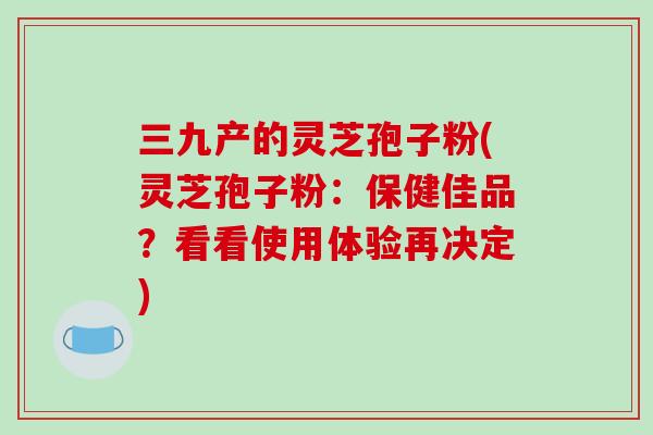 三九产的灵芝孢子粉(灵芝孢子粉:保健佳品?看看使用体验再决定)-第1张图片-破壁灵芝孢子粉研究指南 三九产的灵芝孢子粉(灵芝孢子粉:保健佳品?看看使用体验再决定)-第1张图片-破壁灵芝孢子粉研究指南