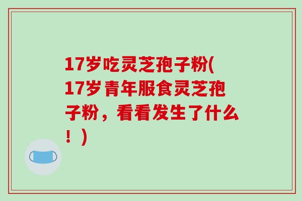 17岁吃灵芝孢子粉(17岁青年服食灵芝孢子粉，看看发生了什么！)-第1张图片-破壁灵芝孢子粉研究指南