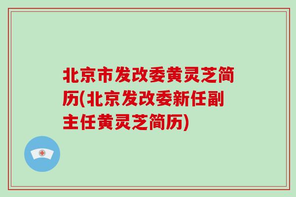 北京市发改委黄灵芝简历(北京发改委新任副主任黄灵芝简历)-第1张图片-破壁灵芝孢子粉研究指南 北京市发改委黄灵芝简历(北京发改委新任副主任黄灵芝简历)-第1张图片-破壁灵芝孢子粉研究指南