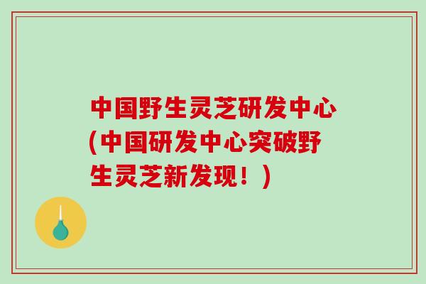 中国野生灵芝研发中心(中国研发中心突破野生灵芝新发现!)-第1张图片-破壁灵芝孢子粉研究指南 中国野生灵芝研发中心(中国研发中心突破野生灵芝新发现!)-第1张图片-破壁灵芝孢子粉研究指南